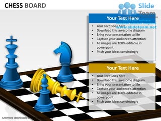 CHESS BOARD
                                                     Your Text Here
                                           •   Your Text Goes here
                                           •   Download this awesome diagram
                                           •   Bring your presentation to life
                                           •   Capture your audience’s attention
                                           •   All images are 100% editable in
                                               powerpoint
                                           •   Pitch your ideas convincingly



                                                     Your Text Here
                                           •   Your Text Goes here
                                           •   Download this awesome diagram
                                           •   Bring your presentation to life
                                           •   Capture your audience’s attention
                                           •   All images are 100% editable in
                                               powerpoint
                                           •   Pitch your ideas convincingly



Unlimited downloads at www.slideteam.net
 