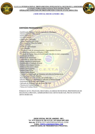 C.E.T.T.A INTERNACIONAL TREINAMENTOS, INTELIGENCIA, SEGURANÇA, ASSESSORIA
                E CONSULTORIA ESPECIALIZAÇÃO E INSTRUÇÃO DE
       OPERAÇÕES ESPECIAIS EM TREINAMENTOS TÁTICOS AVANÇADOS LTDA

                         ( SEDE OFICIAL RIO DE JANEIRO - BR )




     CONTEÚDO PROGRAMÁTICO

     - Imobilização Tática e Condução aplicada na Abordagem
     - Técnicas de Ações Preventivas
     - Fatores Psicológicos
     - Voz de Comando
     - Observação e Descrição
     - Táticas Especiais com Facas
     - Posicionamento Tático da Equipe
     - Fatores de Risco
     - Distância e aproximação
     - Ação e Reação
     - Técnicas de saída de estrangulamento e Agarramentos Diversos
     - Combates em ambientes confinados ( CQB )
     - Formação de Equipe Tática de Imobilização com dois ou mais componentes
     - Estratégias de Defesa
     - Retenção do Armamento
     - Aplicações de Armas Não Letais
     - Defesa seguida de imobilização
     - Imobilização e Condução diversas
     - Defesa contra ataques frontais
     - Defesa contra socos e chutes
     - Defesa contra pegadas
     - Defesa Contra Facas
     - Defesa Contra Bastões
     - Técnicas de Imobilização de elementos sob efeito de Entorpecentes
     - Técnicas Especiais com Algemas
     - Retirada de pessoas em veículos sob imobilização
     - Direitos Humanos e Humanitários Aplicado na Defesa Pessoal
     - Instrumentos de Defesa improvisados
     - Aplicação de Rama de Fogo de Forma Não letal
     - Técnicas de Combate no Solo
     - Táticas de Combate Direto.

     PÚBLICO ALVO: POLICIAIS, MILITARES, GUARDAS MUNICIPAIS, PROFISSIONAIS DE
     SEGURANÇA PRIVADA, ADMIRADORES DAS ARTES MARCIAIS, PRATICANTES DE
     ARTES MARCIAIS.




                         (SEDE OFICIAL RIO DE JANEIRO - BR )
                  Tel.: 55 21 8352-9716/ 7861-0172 ID: 120*108224/ 6887-4626
                  Web site: WWW.CETTAINTERNACIONAL.COM
                           E-MAIL: PERITO.JUNIOR@HOTMAIL.COM
                    ( DIRETOR GERAL DE TREINAMENTOS E PROJETOS )
 