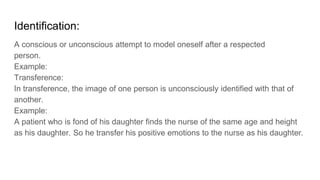 Identification:
A conscious or unconscious attempt to model oneself after a respected
person.
Example:
Transference:
In transference, the image of one person is unconsciously identified with that of
another.
Example:
A patient who is fond of his daughter finds the nurse of the same age and height
as his daughter. So he transfer his positive emotions to the nurse as his daughter.
 