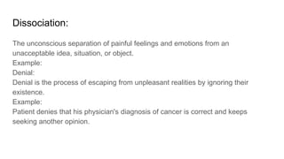 Dissociation:
The unconscious separation of painful feelings and emotions from an
unacceptable idea, situation, or object.
Example:
Denial:
Denial is the process of escaping from unpleasant realities by ignoring their
existence.
Example:
Patient denies that his physician's diagnosis of cancer is correct and keeps
seeking another opinion.
 