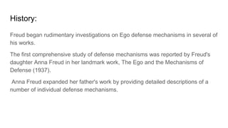 History:
Freud began rudimentary investigations on Ego defense mechanisms in several of
his works.
The first comprehensive study of defense mechanisms was reported by Freud's
daughter Anna Freud in her landmark work, The Ego and the Mechanisms of
Defense (1937).
Anna Freud expanded her father's work by providing detailed descriptions of a
number of individual defense mechanisms.
 