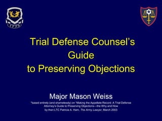 Trial Defense Counsel’s 
Guide 
to Preserving Objections 
Major Mason Weiss 
*based entirely (and shamelessly) on “Making the Appellate Record: A Trial Defense 
Attorney’s Guide to Preserving Objections—the Why and How 
by then LTC Patricia A. Ham, The Army Lawyer, March 2003 
 