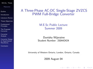 M.E.Sc. Thesis

    Wĳeratne


Outline             A Three-Phase AC-DC Single-Stage ZVZCS
Introduction              PWM Full-Bridge Converter
Literature Review

Thesis Objectives

Fundamental
Principles                         M.E.Sc Public Lecture
The Proposed                          Summer 2009
Converter

Converter
Analysis

Converter Design
                                       Dunisha Wĳeratne
& Experimental                    Student Number: 250442424
Waveforms

Conclusion



                        University of Western Ontario, London, Ontario, Canada


                                        2009 August 04
 
