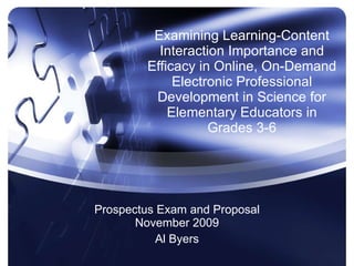 Examining Learning-Content Interaction Importance and Efficacy in Online, On-Demand Electronic Professional Development in Science for Elementary Educators in Grades 3-6 Prospectus Exam and Proposal November 2009 Al Byers 