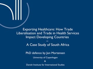 Exporting Healthcare: How Trade Liberalisation and Trade in Health Services Impact Developing Countries  –  A Case Study of South Africa PhD defence by Jon Mortensen University of Copenhagen  &  Danish Institute for International Studies 
