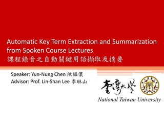 Speaker: Yun-Nung Chen 陳縕儂
Advisor: Prof. Lin-Shan Lee 李琳山
National Taiwan University
Automatic Key Term Extraction and Summarization
from Spoken Course Lectures
課程錄音之自動關鍵用語擷取及摘要
 