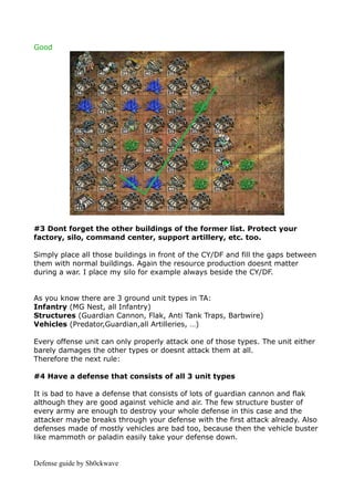 Good




#3 Dont forget the other buildings of the former list. Protect your
factory, silo, command center, support artillery, etc. too.

Simply place all those buildings in front of the CY/DF and fill the gaps between
them with normal buildings. Again the resource production doesnt matter
during a war. I place my silo for example always beside the CY/DF.


As you know there are 3 ground unit types in TA:
Infantry (MG Nest, all Infantry)
Structures (Guardian Cannon, Flak, Anti Tank Traps, Barbwire)
Vehicles (Predator,Guardian,all Artilleries, …)

Every offense unit can only properly attack one of those types. The unit either
barely damages the other types or doesnt attack them at all.
Therefore the next rule:

#4 Have a defense that consists of all 3 unit types

It is bad to have a defense that consists of lots of guardian cannon and flak
although they are good against vehicle and air. The few structure buster of
every army are enough to destroy your whole defense in this case and the
attacker maybe breaks through your defense with the first attack already. Also
defenses made of mostly vehicles are bad too, because then the vehicle buster
like mammoth or paladin easily take your defense down.


Defense guide by Sh0ckwave
 