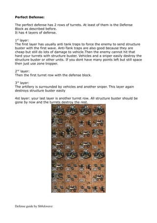 Perfect Defense:

The perfect defense has 2 rows of turrets. At least of them is the Defense
Block as described before.
It has 4 layers of defense.

1st layer:
The first layer has usually anti tank traps to force the enemy to send structure
buster with the first wave. Anti-Tank traps are also good because they are
cheap but still do lots of damage to vehicle.Then the enemy cannot hit that
hard your turrets with structure buster. Vehicles and a sniper easily destroy the
structure buster or other units. If you dont have many points left but still space
then just use zone tropper.

2nd layer:
Then the first turret row with the defense block.

3rd layer:
The artillery is surrounded by vehicles and another sniper. This layer again
destroys structure buster easily

4st layer: your last layer is another turret row. All structure buster should be
gone by now and the turrets destroy the rest.




Defense guide by Sh0ckwave
 