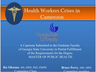 Health Workers Crises in
Cameroon
A Capstone Submitted to the Graduate Faculty
of Georgia State University in Partial Fulfillment
of the Requirements for the Degree
MASTER OF PUBLIC HEALTH
Ike Okosun, MS, MPH, PhD, FRIPH Bruce Perry, MD, MPH
 