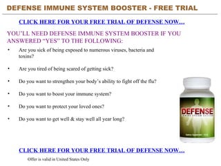 DEFENSE IMMUNE SYSTEM BOOSTER - FREE TRIAL   CLICK HERE FOR YOUR FREE TRIAL OF DEFENSE NOW… CLICK HERE FOR YOUR FREE TRIAL OF DEFENSE NOW… Offer is valid in United States Only YOU’LL NEED DEFENSE IMMUNE SYSTEM BOOSTER IF YOU ANSWERED “YES” TO THE FOLLOWING: ,[object Object],[object Object],[object Object],[object Object],[object Object],[object Object]