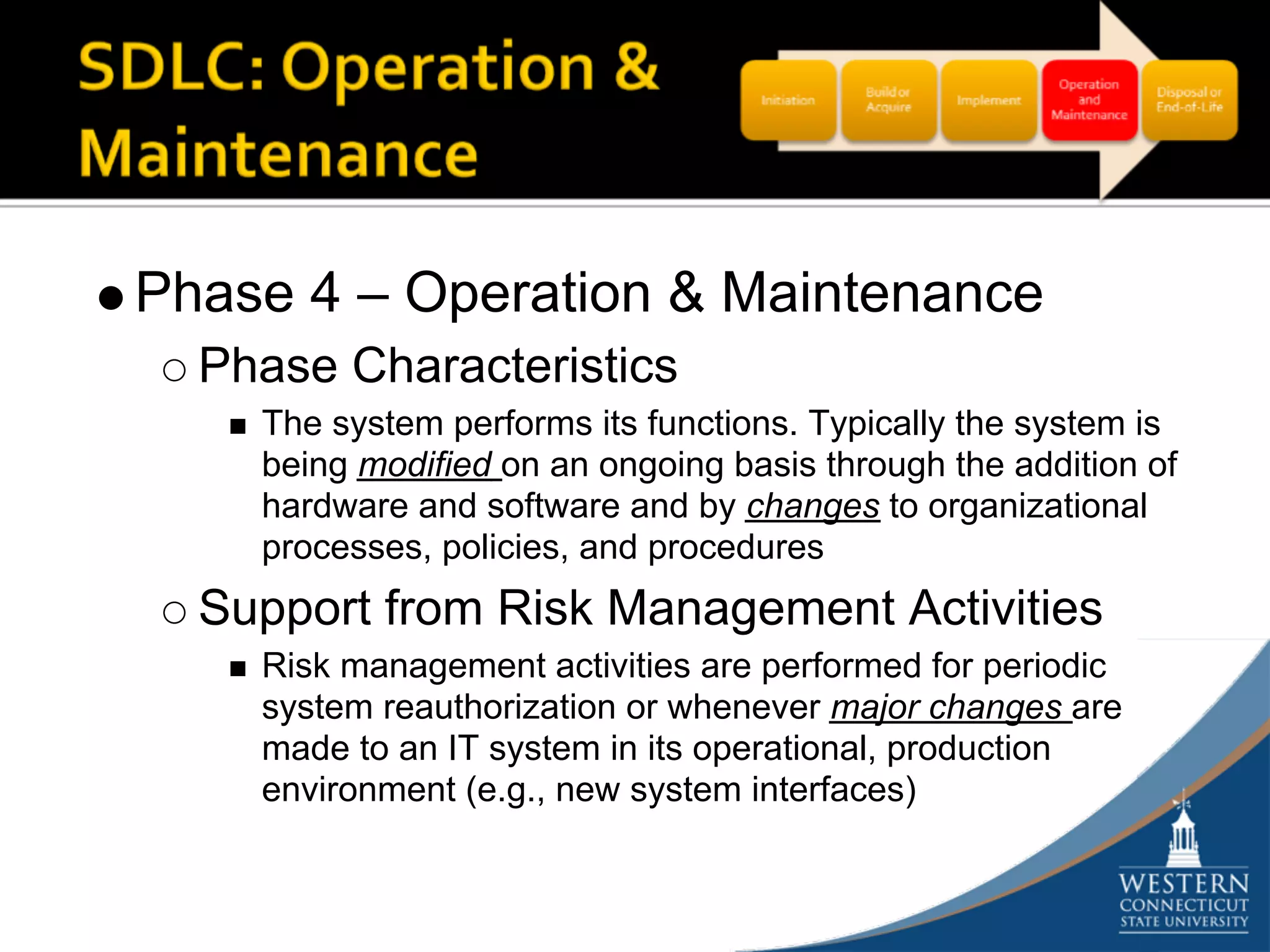 Phase 4 – Operation & Maintenance
  Phase Characteristics
    The system performs its functions. Typically the system is
    being modified on an ongoing basis through the addition of
    hardware and software and by changes to organizational
    processes, policies, and procedures
  Support from Risk Management Activities
    Risk management activities are performed for periodic
    system reauthorization or whenever major changes are
    made to an IT system in its operational, production
    environment (e.g., new system interfaces)
 