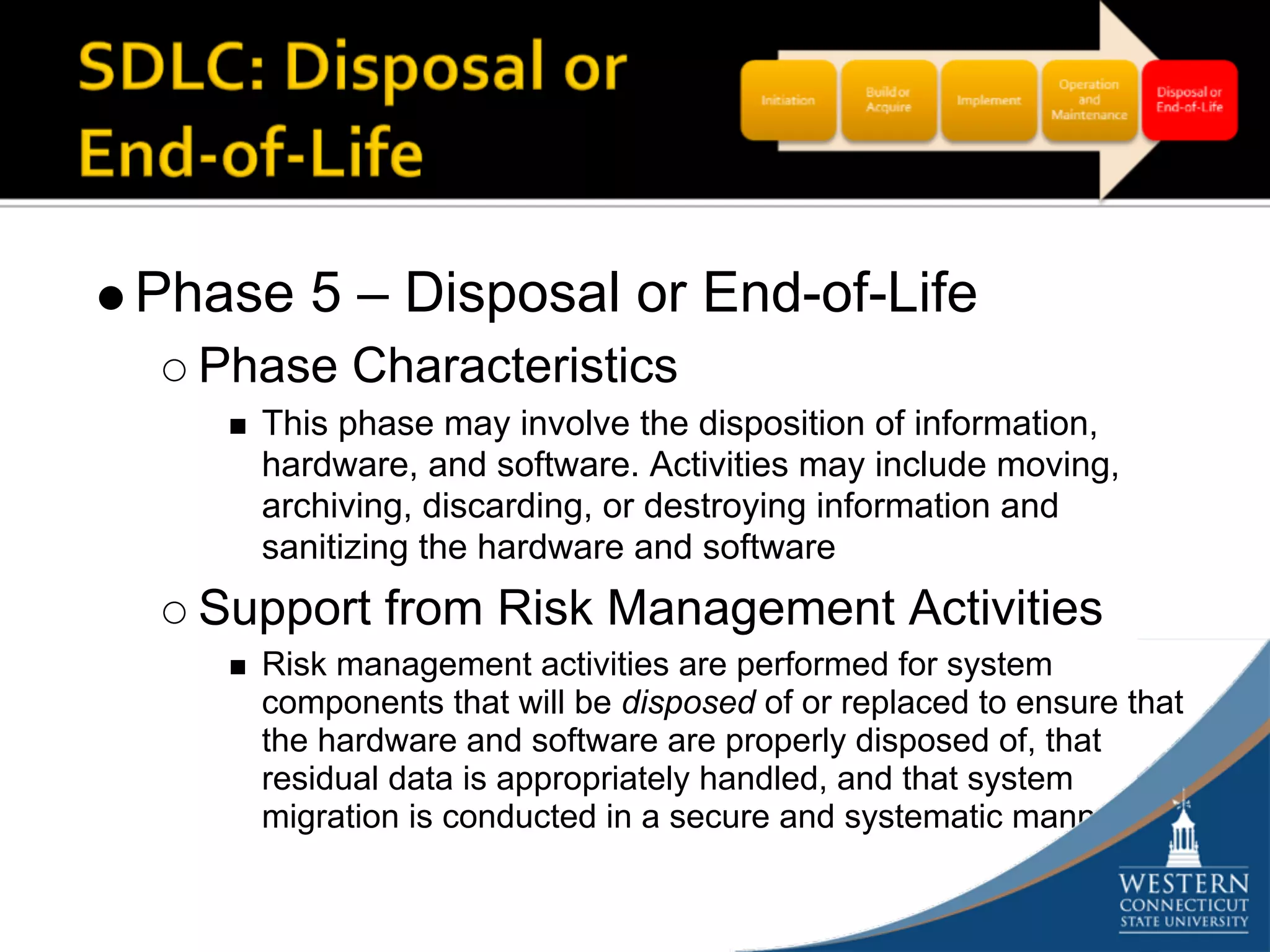 Phase 5 – Disposal or End-of-Life
  Phase Characteristics
    This phase may involve the disposition of information,
    hardware, and software. Activities may include moving,
    archiving, discarding, or destroying information and
    sanitizing the hardware and software
  Support from Risk Management Activities
    Risk management activities are performed for system
    components that will be disposed of or replaced to ensure that
    the hardware and software are properly disposed of, that
    residual data is appropriately handled, and that system
    migration is conducted in a secure and systematic manner
 