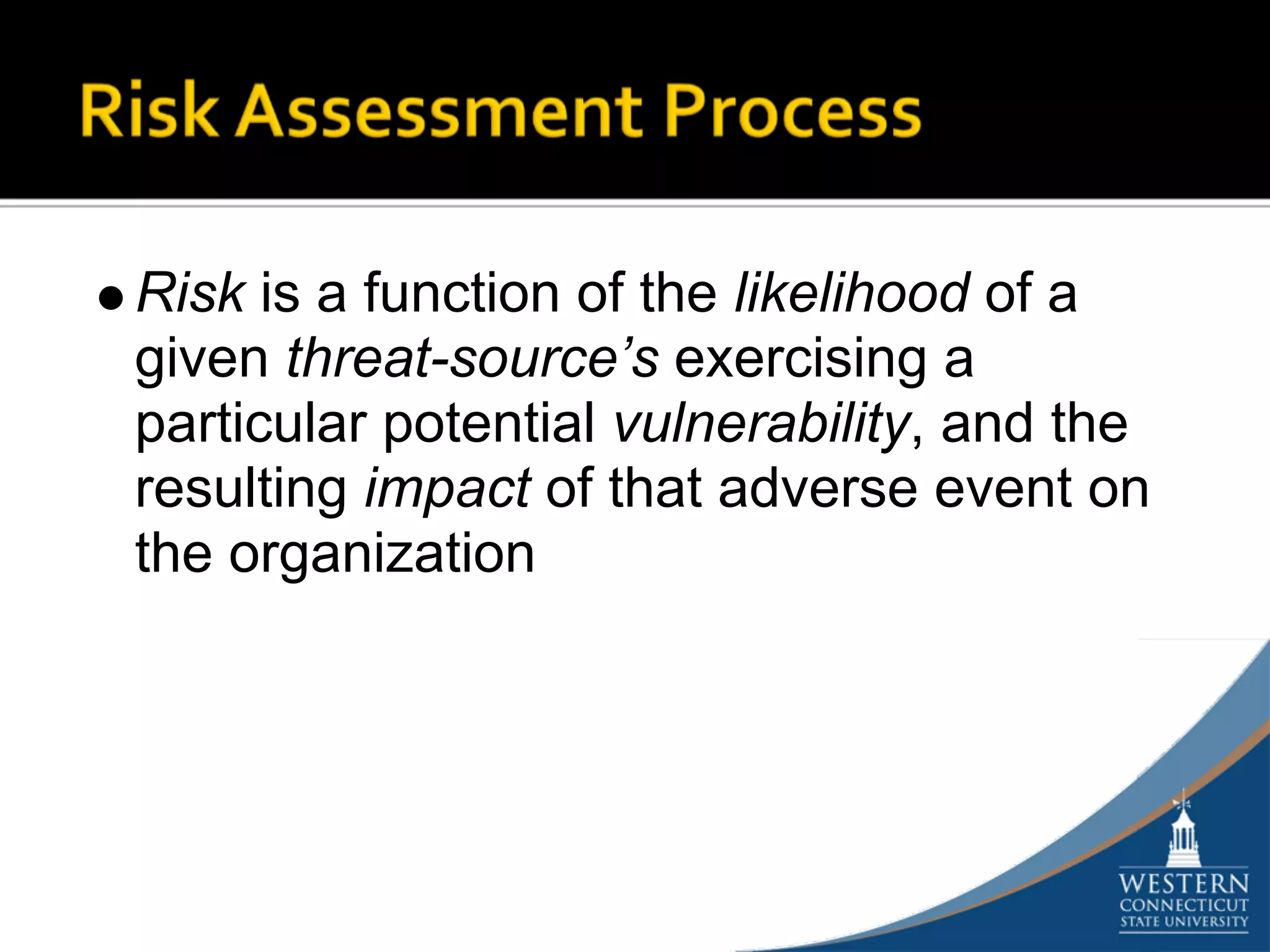 Risk is a function of the likelihood of a
given threat-source’s exercising a
particular potential vulnerability, and the
resulting impact of that adverse event on
the organization
 