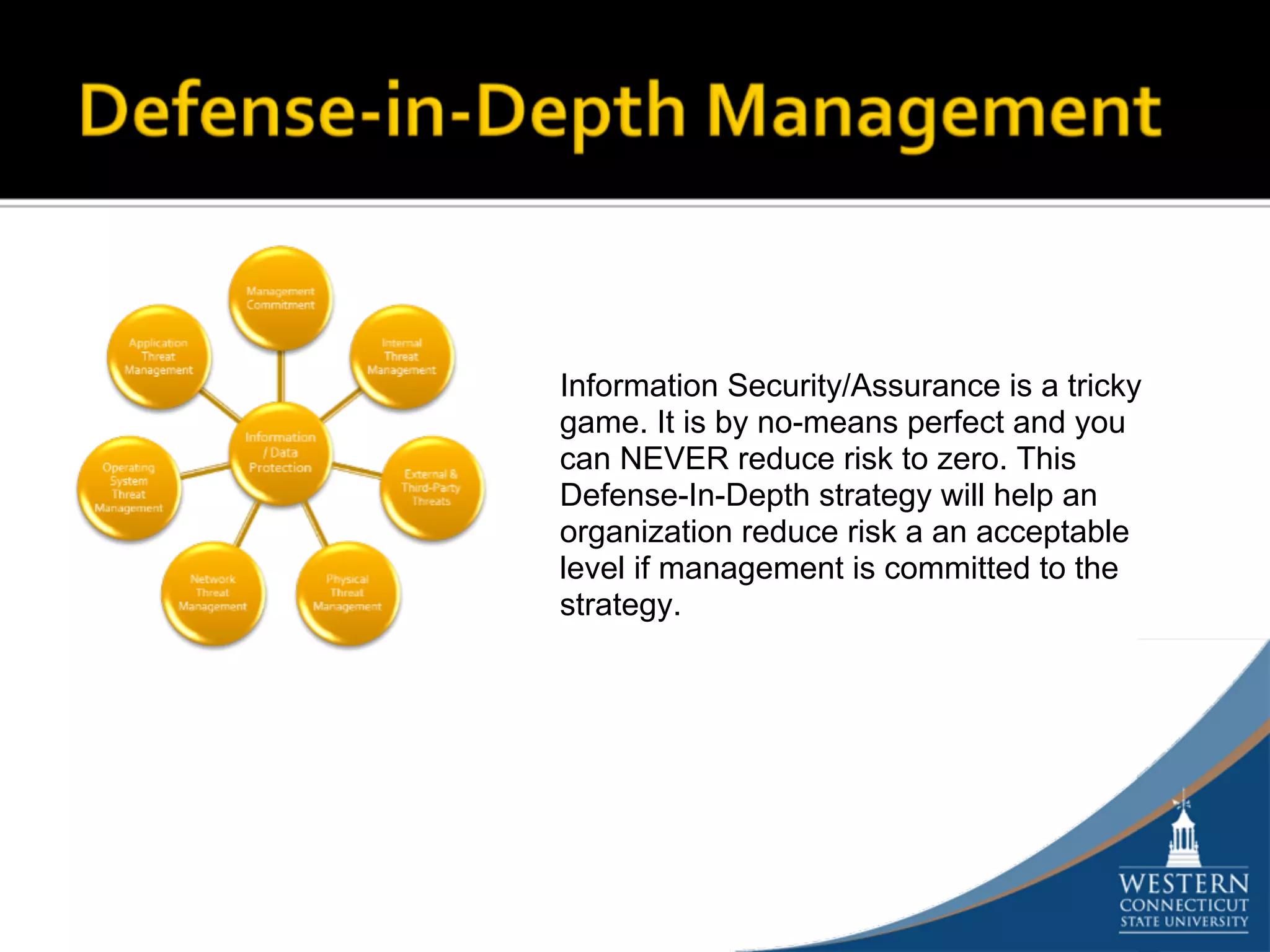 Information Security/Assurance is a tricky
game. It is by no-means perfect and you
can NEVER reduce risk to zero. This
Defense-In-Depth strategy will help an
organization reduce risk a an acceptable
level if management is committed to the
strategy.
 