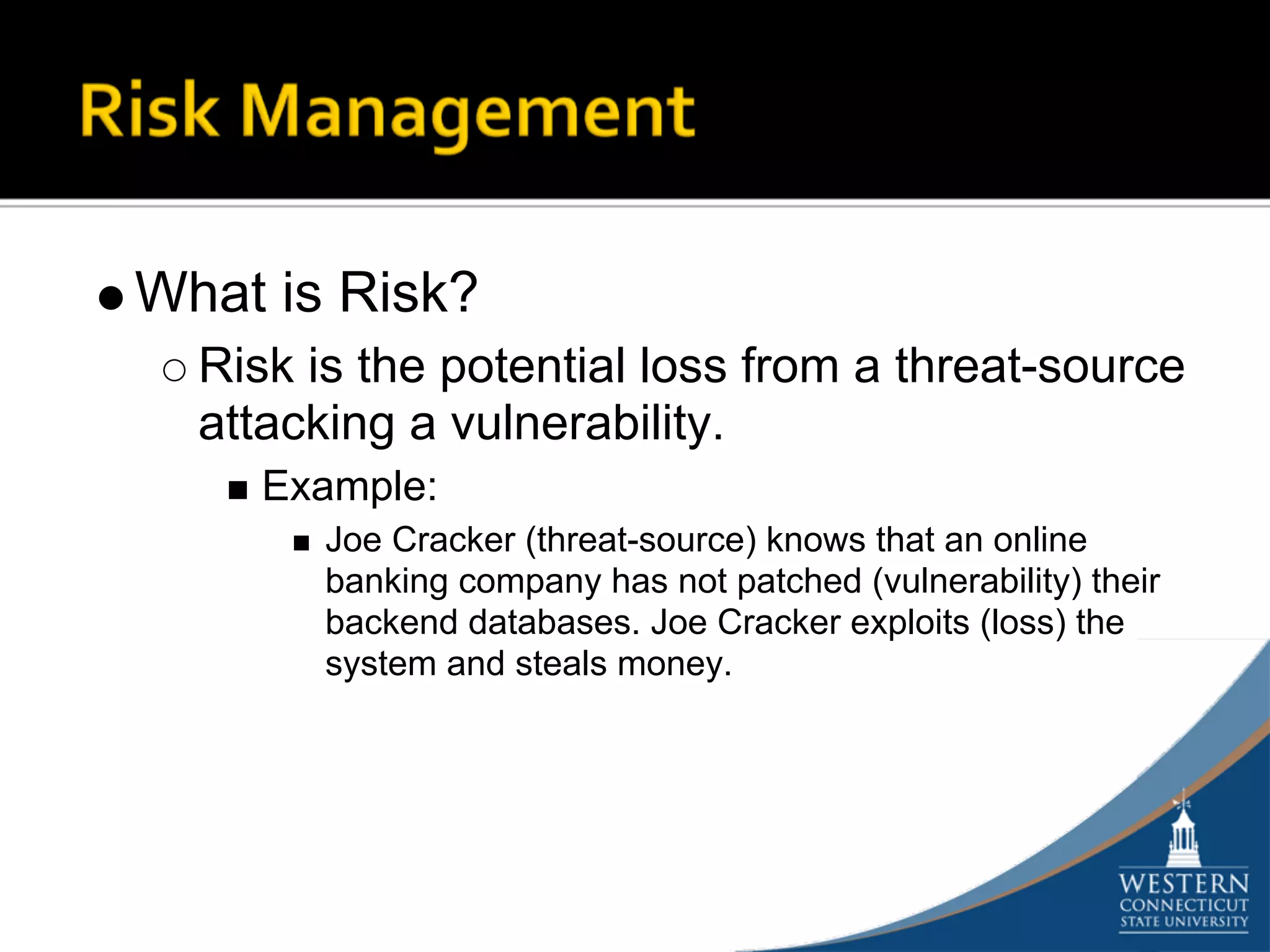 What is Risk?
  Risk is the potential loss from a threat-source
  attacking a vulnerability.
     Example:
        Joe Cracker (threat-source) knows that an online
        banking company has not patched (vulnerability) their
        backend databases. Joe Cracker exploits (loss) the
        system and steals money.
 