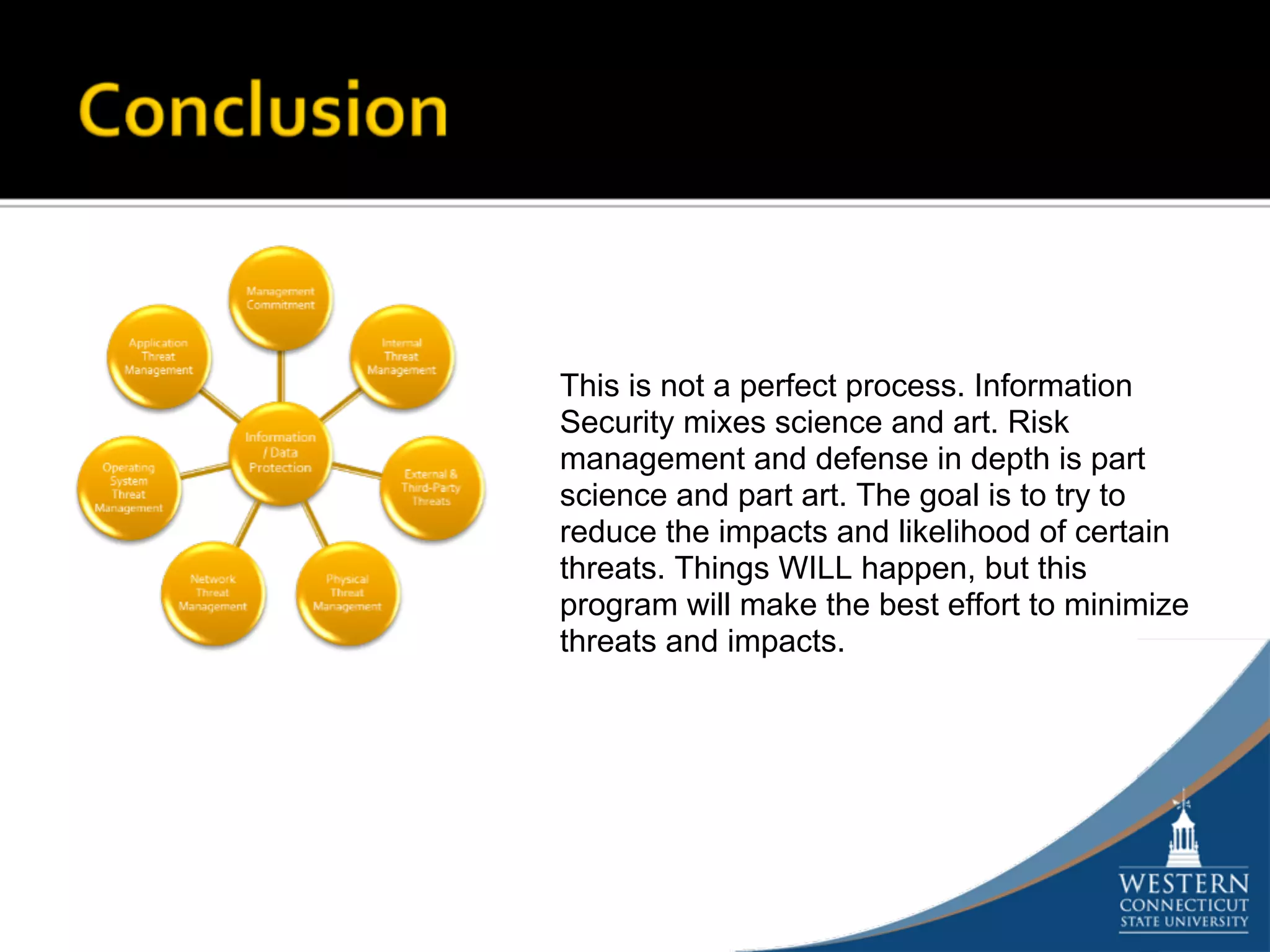This is not a perfect process. Information
Security mixes science and art. Risk
management and defense in depth is part
science and part art. The goal is to try to
reduce the impacts and likelihood of certain
threats. Things WILL happen, but this
program will make the best effort to minimize
threats and impacts.
 