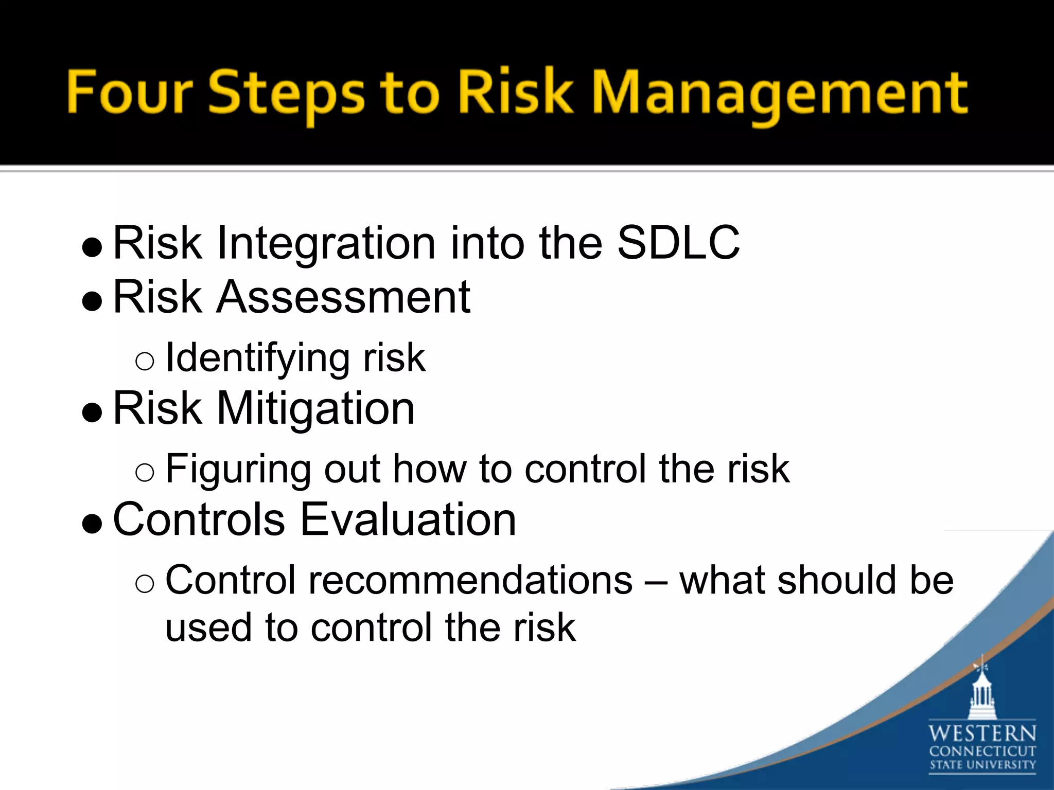 Risk Integration into the SDLC
Risk Assessment
  Identifying risk
Risk Mitigation
  Figuring out how to control the risk
Controls Evaluation
  Control recommendations – what should be
  used to control the risk
 