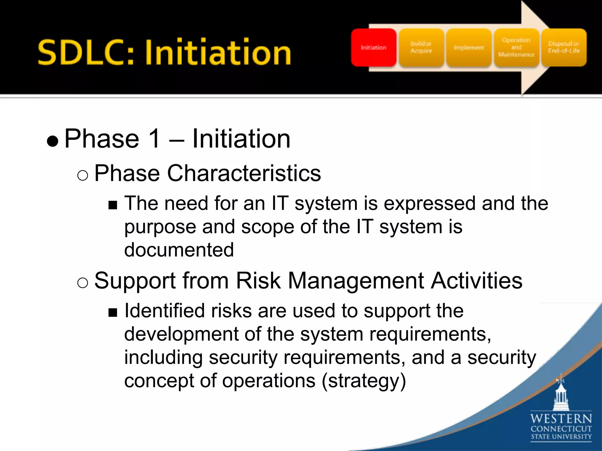 Phase 1 – Initiation
  Phase Characteristics
     The need for an IT system is expressed and the
     purpose and scope of the IT system is
     documented
  Support from Risk Management Activities
     Identified risks are used to support the
     development of the system requirements,
     including security requirements, and a security
     concept of operations (strategy)
 