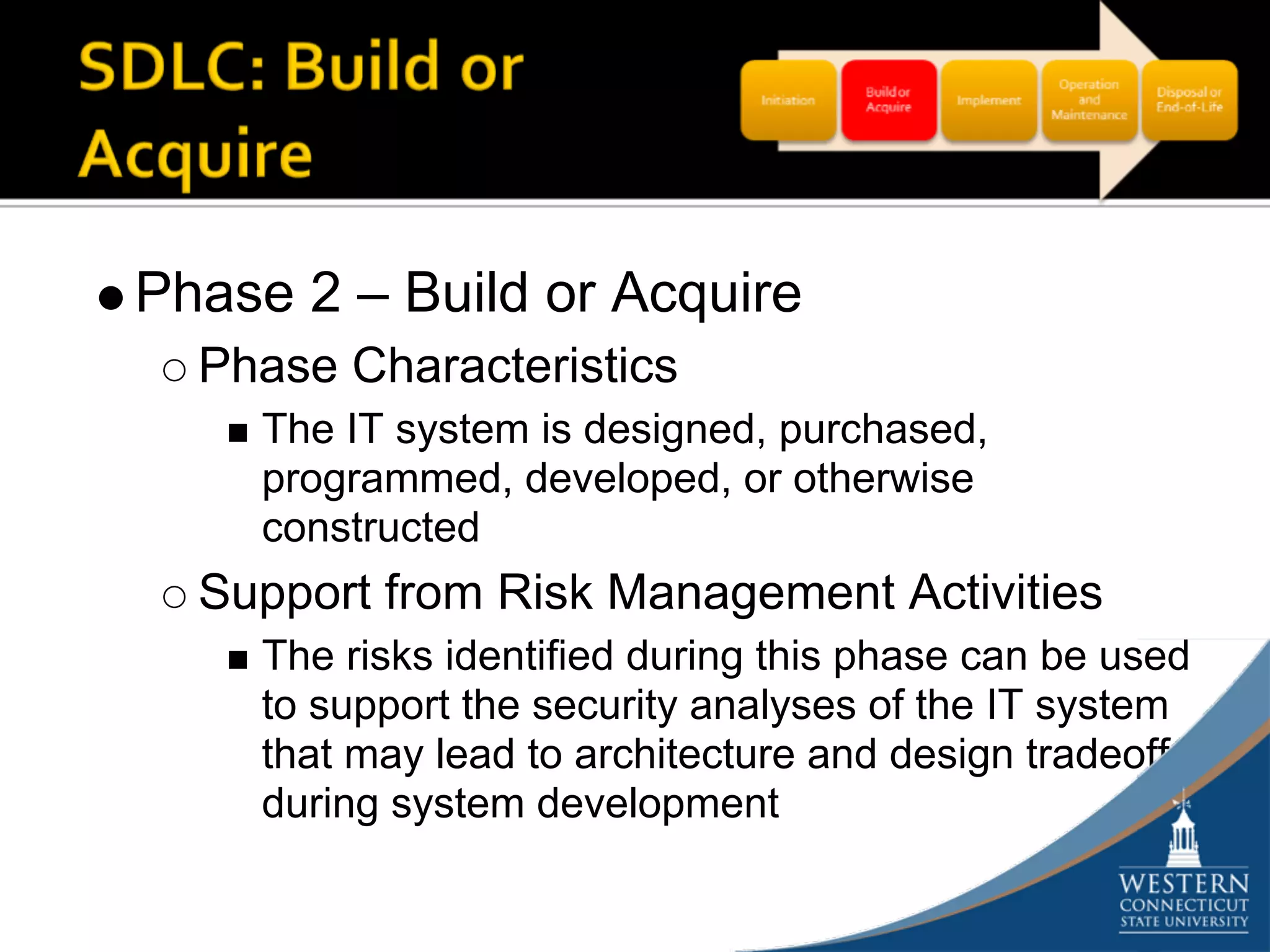 Phase 2 – Build or Acquire
  Phase Characteristics
    The IT system is designed, purchased,
    programmed, developed, or otherwise
    constructed
  Support from Risk Management Activities
    The risks identified during this phase can be used
    to support the security analyses of the IT system
    that may lead to architecture and design tradeoffs
    during system development
 