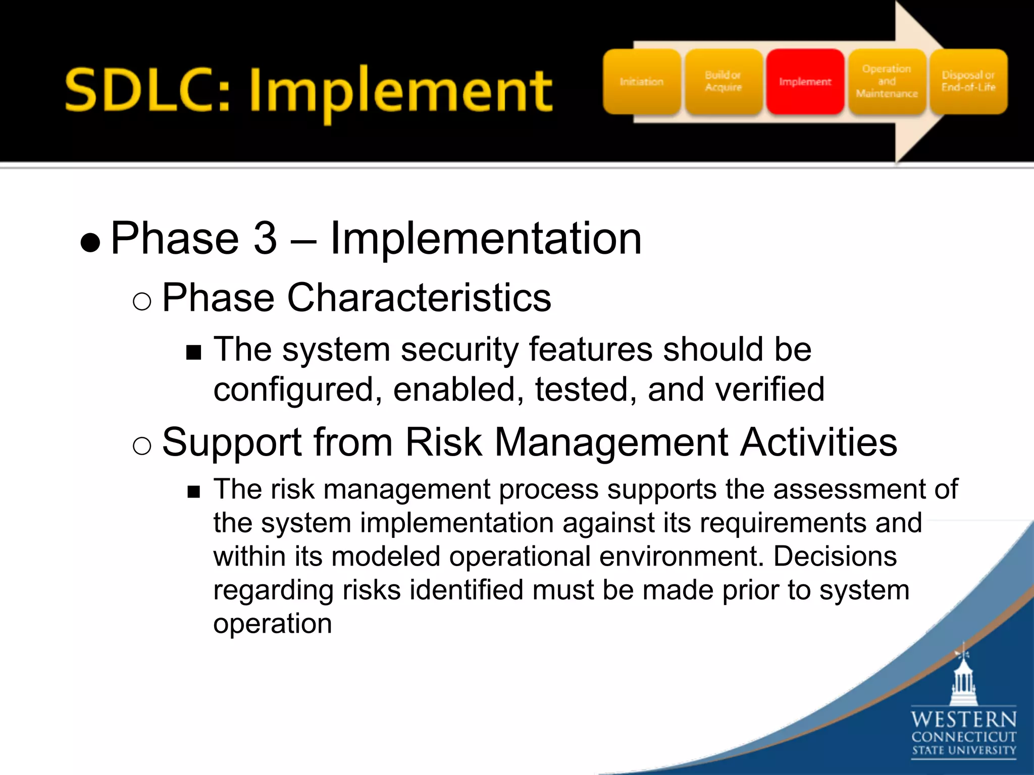 Phase 3 – Implementation
  Phase Characteristics
    The system security features should be
    configured, enabled, tested, and verified
  Support from Risk Management Activities
    The risk management process supports the assessment of
    the system implementation against its requirements and
    within its modeled operational environment. Decisions
    regarding risks identified must be made prior to system
    operation
 