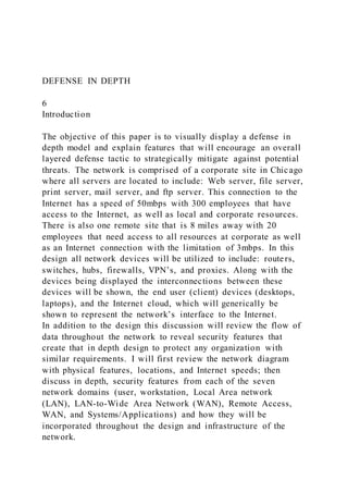DEFENSE IN DEPTH
6
Introduction
The objective of this paper is to visually display a defense in
depth model and explain features that will encourage an overall
layered defense tactic to strategically mitigate against potential
threats. The network is comprised of a corporate site in Chicago
where all servers are located to include: Web server, file server,
print server, mail server, and ftp server. This connection to the
Internet has a speed of 50mbps with 300 employees that have
access to the Internet, as well as local and corporate resources.
There is also one remote site that is 8 miles away with 20
employees that need access to all resources at corporate as well
as an Internet connection with the limitation of 3mbps. In this
design all network devices will be utilized to include: routers,
switches, hubs, firewalls, VPN’s, and proxies. Along with the
devices being displayed the interconnections between these
devices will be shown, the end user (client) devices (desktops,
laptops), and the Internet cloud, which will generically be
shown to represent the network’s interface to the Internet.
In addition to the design this discussion will review the flow of
data throughout the network to reveal security features that
create that in depth design to protect any organization with
similar requirements. I will first review the network diagram
with physical features, locations, and Internet speeds; then
discuss in depth, security features from each of the seven
network domains (user, workstation, Local Area network
(LAN), LAN-to-Wide Area Network (WAN), Remote Access,
WAN, and Systems/Applications) and how they will be
incorporated throughout the design and infrastructure of the
network.
 
