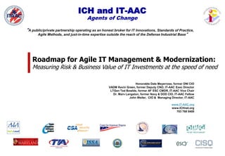 ICH and IT-AAC
Agents of Change
“A public/private partnership operating as an honest broker for IT Innovations, Standards of Practice,
Agile Methods, and just-in-time expertise outside the reach of the Defense Industrial Base”
Honorable Dale Meyerrose, former DNI CIO
VADM Kevin Green, former Deputy CNO, IT-AAC Exec Director
LTGen Ted Bowlds, former AF ESC CMDR, IT-AAC Vice Chair
Dr. Marv Langston, former Navy & DOD CIO, IT-AAC Fellow
John Weiler, CIO & Managing Director, IT-AAC
www.IT-AAC.org
www.ICHnet.org
703 768 0400
Roadmap for Agile IT Management & Modernization:
Measuring Risk & Business Value of IT Investments at the speed of need
 
