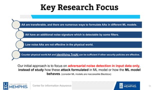Key Research Focus
12
AA are transferable, and there are numerous ways to formulate AAs in different ML models.
AA have an additional noise signature which is detectable by some filters.
Low noise AAs are not effective in the physical world.
Counter physical world AA and identifying TrojAI can be sufficient if other security policies are effective.
Our initial approach is to focus on adversarial noise detection in input data only,
instead of study how these attack formulated in ML model or how the ML model
behaves. (consider ML models are inaccessible Blackbox)
 