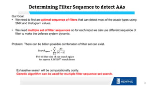 Our Goal:
• We need to find an optimal sequence of filters that can detect most of the attack types using
SNR and Histogram values.
• We need multiple set of filter sequences so for each input we can use different sequence of
filter to make the defense system dynamic.
Problem: There can be billion possible combination of filter set can exist.
Determining Filter Sequence to detect AAs
25
Exhaustive search will be computationally costly.
Genetic algorithm can be used for multiple filter sequence set search.
 