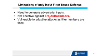 Limitations of only Input Filter based Defense
• Need to generate adversarial inputs.
• Not effective against TrojAI/Backdoors.
• Vulnerable to adaptive attacks as filter numbers are
finite.
38
 