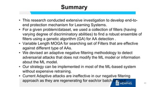 Summary
• This research conducted extensive investigation to develop end-to-
end protection mechanism for Learning Systems.
• For a given problem/dataset, we used a collection of filters (having
varying degree of discriminatory abilities) to find a robust ensemble of
filters using a genetic algorithm (GA) for AA detection .
• Variable Length MOGA for searching set of Filters that are effective
against different type of AAs.
• We devised an adaptive negative filtering methodology to detect
adversarial attacks that does not modify the ML model or information
about the ML model.
• Our strategy can be implemented in most of the ML-based system
without expensive retraining.
• Current Adaptive attacks are ineffective in our negative filtering
approach as they are regenerating for each/or batch of input. 60
 
