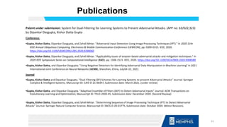 Publications
Patent under submission: System for Dual-Filtering for Learning Systems to Prevent Adversarial Attacks. (APP no: 63/022,323)
by Dipankar Dasgupta, Kishor Datta Gupta
Conference:
•Gupta, Kishor Datta, Dipankar Dasgupta, and Zahid Akhtar. "Adversarial Input Detection Using Image Processing Techniques (IPT)." In 2020 11th
IEEE Annual Ubiquitous Computing, Electronics & Mobile Communication Conference (UEMCON), pp. 0309-0315. IEEE, 2020.
https://doi.org/10.1109/UEMCON51285.2020.9298060
•Gupta, Kishor Datta, Dipankar Dasgupta, and Zahid Akhtar. "Applicability issues of evasion-based adversarial attacks and mitigation techniques." In
2020 IEEE Symposium Series on Computational Intelligence (SSCI), pp. 1506-1515. IEEE, 2020. https://doi.org/10.1109/SSCI47803.2020.9308589
•Gupta, Kishor Datta, and Dipankar Dasgupta. "Using Negative Detectors for Identifying Adversarial Data Manipulation in Machine Learning" In 2021
International Joint Conference on Neural Networks (IJCNN), Shenzhen, China, July18–22, 2021.
Journal:
•Gupta, Kishor Datta and Dipankar Dasgupta. “Dual-Filtering (DF) Schemes for Learning Systems to prevent Adversarial Attacks” Journal: Springer
Complex & Intelligent Systems, Manuscript ID: CAIS-D-21-00347, Submission date: March 2021. (under review)
•Gupta, Kishor Datta, and Dipankar Dasgupta. “Adaptive Ensemble of Filters (AEF) to Detect Adversarial Inputs” Journal: ACM Transactions on
Evolutionary Learning and Optimization, Manuscript ID: TELO-2020-45, Submission date: December 2020. (Second Review)
•Gupta, Kishor Datta, Dipankar Dasgupta, and Zahid Akhtar. “Determining Sequence of Image Processing Technique (IPT) to Detect Adversarial
Attacks” Journal: Springer Nature Computer Science, Manuscript ID: SNCS-D-20-01775, Submission date: October 2020. (Minor Revision),
61
 