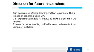 Direction for future researchers
• Can explore use of deep learning method to generate filters
instead of searching using GA.
• Can explore explainable AI method to make the system more
reliable.
• Explore zero-shot learning method to detect adversarial input
using only self data.
62
 