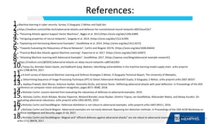 References:
1.Machine learning in cyber security: Survey, D Dasgupta, Z Akhtar and Sajib Sen
2.https://medium.com/onfido-tech/adversarial-attacks-and-defences-for-convolutional-neural-networks-66915ece52e7
3.“Poisoning Attacks against Support Vector Machines”, Biggio et al. 2013.[https://arxiv.org/abs/1206.6389]
4.“Intriguing properties of neural networks”, Szegedy et al. 2014. [https://arxiv.org/abs/1312.6199]
5.“Explaining and Harnessing Adversarial Examples”, Goodfellow et al. 2014. [https://arxiv.org/abs/1412.6572]
6.“Towards Evaluating the Robustness of Neural Networks”, Carlini and Wagner 2017b. [https://arxiv.org/abs/1608.04644]
7.“Practical Black-Box Attacks against Machine Learning”, Papernot et al. 2017. [https://arxiv.org/abs/1602.02697]
8.“Attacking Machine Learning with Adversarial Examples”, Goodfellow, 2017. [https://openai.com/blog/adversarial-example-research/]
9.https://medium.com/@ODSC/adversarial-attacks-on-deep-neural-networks-ca847ab1063
10.Tianyu Gu, Brendan Dolan-Gavitt, and Siddharth Garg. Badnets: Identifying vulnerabilities in the machine learning model supply chain. arXiv preprint
arXiv:1708.06733, 2017.
11.A brief survey of Adversarial Machine Learning and Defense Strategies.Z Akhtar, D Dasgupta Technical Report, The University of Memphis,
12.Determining Sequence of Image Processing Technique (IPT) to Detect Adversarial AttacksKD Gupta, D Dasgupta, Z Akhtar, arXiv preprint arXiv:2007.00337
13.Aaditya Prakash, Nick Moran, Solomon Garber, Antonella DiLillo, and James Storer. Deflecting adversarial attacks with pixel deflection. In Proceedings of the IEEE
conference on computer vision and pattern recognition, pages 8571–8580, 2018.
14.Nicholas Carlini. Lessons learned from evaluating the robustness of defenses to adversarial examples. 2019.
15.Nicholas Carlini, Anish Athalye, Nicolas Papernot, Wieland Brendel, Jonas Rauber, Dimitris Tsipras, Ian Goodfellow, Aleksander Madry, and Alexey Kurakin. On
evaluating adversarial robustness. arXiv preprint arXiv:1902.06705, 2019.
16.Nicholas Carlini and DavidWagner. Defensive distillation is not robust to adversarial examples. arXiv preprint arXiv:1607.04311, 2016.
17.Nicholas Carlini and David Wagner. Adversarial examples are not easily detected: Bypassing ten detection methods. In Proceedings of the 10th ACM Workshop on
Artificial Intelligence and Security, pages 3–14, 2017.
18.Nicholas Carlini and DavidWagner. Magnet and" efficient defenses against adversarial attacks“ are not robust to adversarial examples. arXiv preprint
arXiv:1711.08478, 2017.
65
 