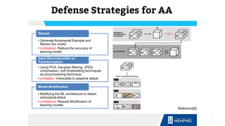 Defense Strategies for AA
• Generate Adversarial Example and
Retrain the model
• Limitations: Reduce the accuracy of
learning model
Retrain:
• Using PCA, low-pass filtering, JPEG
compression, soft thresholding techniques
as pre-processing technique.
• Limitation: Vulnerable to adaptive attack.
Input Reconstruction or
Transformation:
• Modifying the ML architecture to detect
adversarial attack
• Limitations: Require Modification of
learning models.
Model Modification:
Reference[5]
7
 