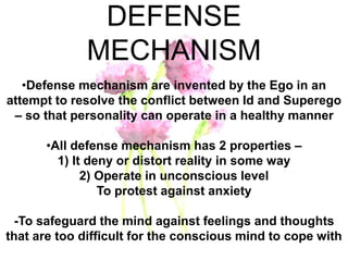 DEFENSE
MECHANISM
•Defense mechanism are invented by the Ego in an
attempt to resolve the conflict between Id and Superego
– so that personality can operate in a healthy manner
•All defense mechanism has 2 properties –
1) It deny or distort reality in some way
2) Operate in unconscious level
To protest against anxiety
-To safeguard the mind against feelings and thoughts
that are too difficult for the conscious mind to cope with
 