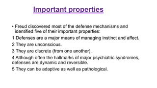Important properties
• Freud discovered most of the defense mechanisms and
identiﬁed ﬁve of their important properties:
1 Defenses are a major means of managing instinct and affect.
2 They are unconscious.
3 They are discrete (from one another).
4 Although often the hallmarks of major psychiatric syndromes,
defenses are dynamic and reversible.
5 They can be adaptive as well as pathological.
 