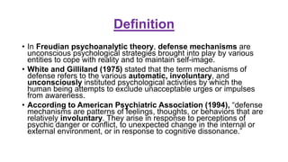 Definition
• In Freudian psychoanalytic theory, defense mechanisms are
unconscious psychological strategies brought into play by various
entities to cope with reality and to maintain self-image.
• White and Gilliland (1975) stated that the term mechanisms of
defense refers to the various automatic, involuntary, and
unconsciously instituted psychological activities by which the
human being attempts to exclude unacceptable urges or impulses
from awareness.
• According to American Psychiatric Association (1994), “defense
mechanisms are patterns of feelings, thoughts, or behaviors that are
relatively involuntary. They arise in response to perceptions of
psychic danger or conflict, to unexpected change in the internal or
external environment, or in response to cognitive dissonance.”
 
