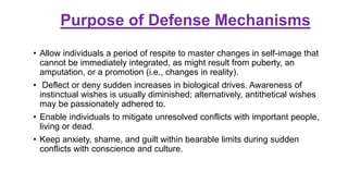 Purpose of Defense Mechanisms
• Allow individuals a period of respite to master changes in self-image that
cannot be immediately integrated, as might result from puberty, an
amputation, or a promotion (i.e., changes in reality).
• Deflect or deny sudden increases in biological drives. Awareness of
instinctual wishes is usually diminished; alternatively, antithetical wishes
may be passionately adhered to.
• Enable individuals to mitigate unresolved conflicts with important people,
living or dead.
• Keep anxiety, shame, and guilt within bearable limits during sudden
conflicts with conscience and culture.
 