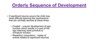 Orderly Sequence of Development
• If significant trauma occurs the child may
have difficulty learning the mechanisms
that are normally learned at these times.
• Fixated – uneven development of ego
function which results in a part of the
ego retaining more primitive or
immature function
• Repetition compulsion – replay of
events related to significant traumas
 