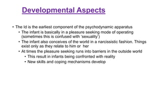 Developmental Aspects
• The Id is the earliest component of the psychodynamic apparatus
• The infant is basically in a pleasure seeking mode of operating
(sometimes this is confused with ‘sexuality’)
• The infant also conceives of the world in a narcissistic fashion. Things
exist only as they relate to him or her
• At times the pleasure seeking runs into barriers in the outside world
• This result in infants being confronted with reality
• New skills and coping mechanisms develop
 