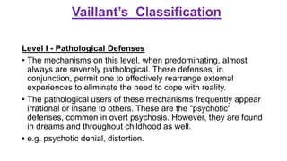 Vaillant’s Classification
Level I - Pathological Defenses
• The mechanisms on this level, when predominating, almost
always are severely pathological. These defenses, in
conjunction, permit one to effectively rearrange external
experiences to eliminate the need to cope with reality.
• The pathological users of these mechanisms frequently appear
irrational or insane to others. These are the "psychotic"
defenses, common in overt psychosis. However, they are found
in dreams and throughout childhood as well.
• e.g. psychotic denial, distortion.
 