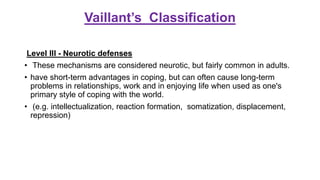 Vaillant’s Classification
Level III - Neurotic defenses
• These mechanisms are considered neurotic, but fairly common in adults.
• have short-term advantages in coping, but can often cause long-term
problems in relationships, work and in enjoying life when used as one's
primary style of coping with the world.
• (e.g. intellectualization, reaction formation, somatization, displacement,
repression)
 
