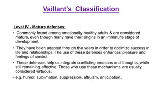 Vaillant’s Classification
Level IV - Mature defenses:
• Commonly found among emotionally healthy adults & are considered
mature, even though many have their origins in an immature stage of
development.
• They have been adapted through the years in order to optimize success in
life and relationships. The use of these defenses enhances pleasure and
feelings of control.
• These defenses help us integrate conflicting emotions and thoughts, while
still remaining effective. Those who use these mechanisms are usually
considered virtuous.
• e.g. humor, sublimation, suppression, altruism, anticipation.
 