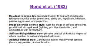 Bond et al. (1983)
• Maladaptive action defense style: Inability to deal with impulses by
taking constructive action (withdrawal, acting out, regression, inhibition,
passive aggression, and projection).
• Image-distorting defense style: Split the image of self and others into
good & bad, strong & weak (splitting, primitive idealization, and
omnipotence with devaluation).
• Self-sacrificing defense style: perceive one self as kind and helpful to
others (reaction formation and pseudo-altruism).
• Adaptive defense style: Constructive type of mastery over conflicts
(humor, suppression, and sublimation).
 