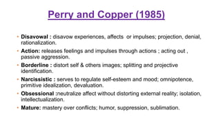 Perry and Copper (1985)
• Disavowal : disavow experiences, affects or impulses; projection, denial,
rationalization.
• Action: releases feelings and impulses through actions ; acting out ,
passive aggression.
• Borderline : distort self & others images; splitting and projective
identification.
• Narcissistic : serves to regulate self-esteem and mood; omnipotence,
primitive idealization, devaluation.
• Obsessional :neutralize affect without distorting external reality; isolation,
intellectualization.
• Mature: mastery over conflicts; humor, suppression, sublimation.
 