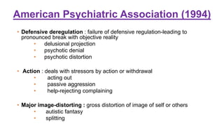American Psychiatric Association (1994)
• Defensive deregulation : failure of defensive regulation-leading to
pronounced break with objective reality
• delusional projection
• psychotic denial
• psychotic distortion
• Action : deals with stressors by action or withdrawal
• acting out
• passive aggression
• help-rejecting complaining
• Major image-distorting : gross distortion of image of self or others
• autistic fantasy
• splitting
 