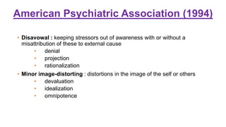 American Psychiatric Association (1994)
• Disavowal : keeping stressors out of awareness with or without a
misattribution of these to external cause
• denial
• projection
• rationalization
• Minor image-distorting : distortions in the image of the self or others
• devaluation
• idealization
• omnipotence
 