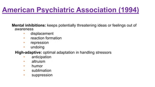 American Psychiatric Association (1994)
Mental inhibitions: keeps potentially threatening ideas or feelings out of
awareness
• displacement
• reaction formation
• repression
• undoing
High-adaptive: optimal adaptation in handling stressors
• anticipation
• altruism
• humor
• sublimation
• suppression
 