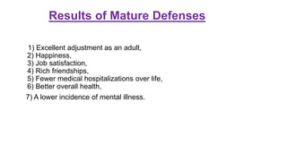 Results of Mature Defenses
1) Excellent adjustment as an adult,
2) Happiness,
3) Job satisfaction,
4) Rich friendships,
5) Fewer medical hospitalizations over life,
6) Better overall health,
7) A lower incidence of mental illness.
 
