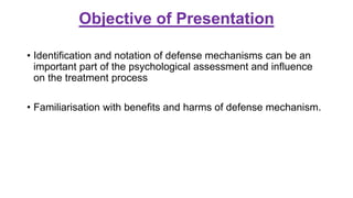 Objective of Presentation
• Identification and notation of defense mechanisms can be an
important part of the psychological assessment and influence
on the treatment process
• Familiarisation with benefits and harms of defense mechanism.
 